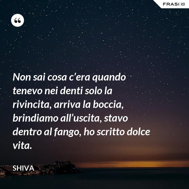 Non sai cosa c’era quando tenevo nei denti solo la rivincita, arriva la boccia, brindiamo all’uscita, stavo dentro al fango, ho scritto dolce vita. - Shiva
