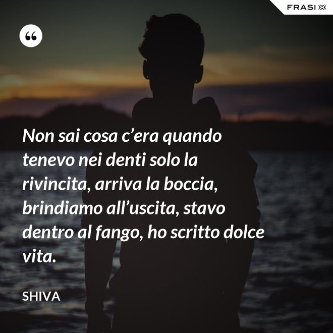 Non sai cosa c’era quando tenevo nei denti solo la rivincita, arriva la boccia, brindiamo all’uscita, stavo dentro al fango, ho scritto dolce vita. - Shiva