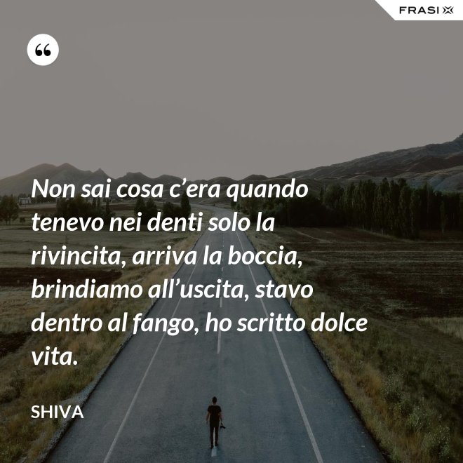 Non sai cosa c’era quando tenevo nei denti solo la rivincita, arriva la boccia, brindiamo all’uscita, stavo dentro al fango, ho scritto dolce vita. - Shiva