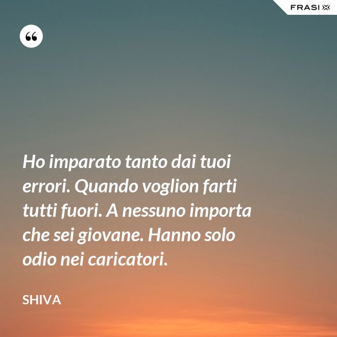 Ho imparato tanto dai tuoi errori. Quando voglion farti tutti fuori. A nessuno importa che sei giovane. Hanno solo odio nei caricatori. - Shiva