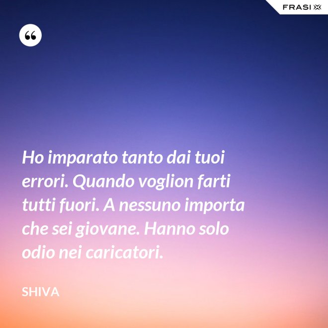 Ho imparato tanto dai tuoi errori. Quando voglion farti tutti fuori. A nessuno importa che sei giovane. Hanno solo odio nei caricatori. - Shiva