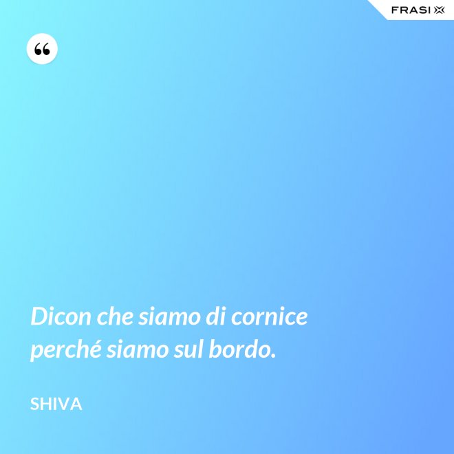 Dicon che siamo di cornice perché siamo sul bordo. - Shiva