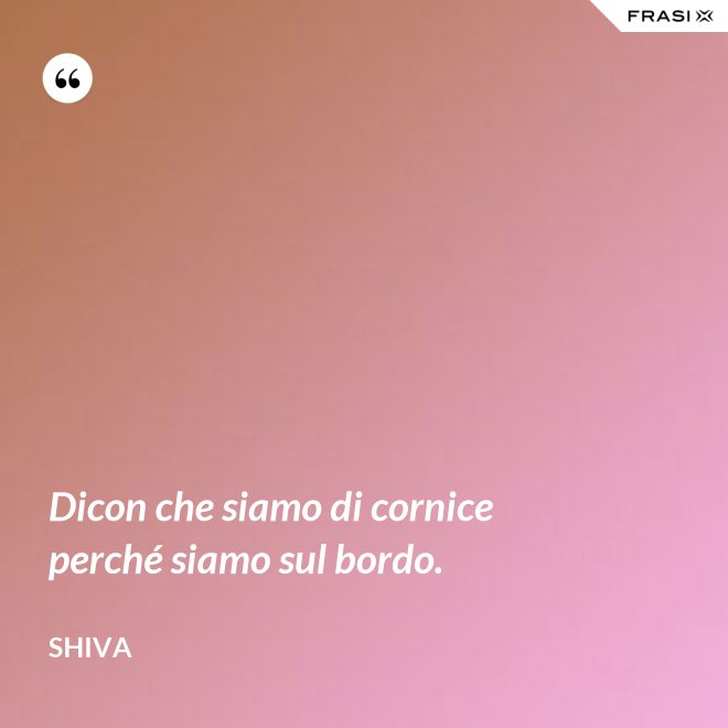 Dicon che siamo di cornice perché siamo sul bordo. - Shiva