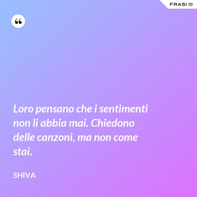 Loro pensano che i sentimenti non li abbia mai. Chiedono delle canzoni, ma non come stai. - Shiva