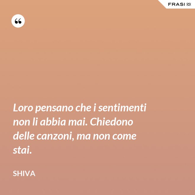 Loro pensano che i sentimenti non li abbia mai. Chiedono delle canzoni, ma non come stai. - Shiva