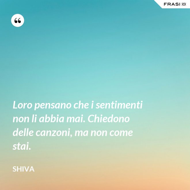 Loro pensano che i sentimenti non li abbia mai. Chiedono delle canzoni, ma non come stai. - Shiva
