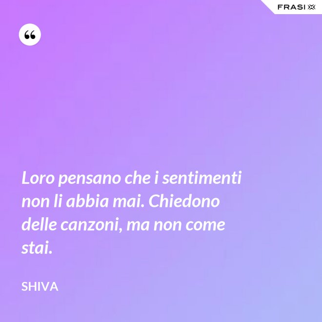 Loro pensano che i sentimenti non li abbia mai. Chiedono delle canzoni, ma non come stai. - Shiva