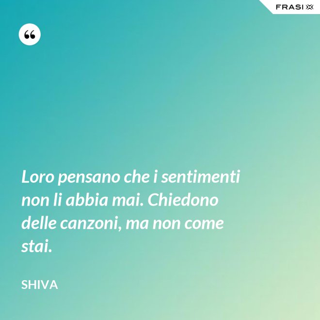 Loro pensano che i sentimenti non li abbia mai. Chiedono delle canzoni, ma non come stai. - Shiva