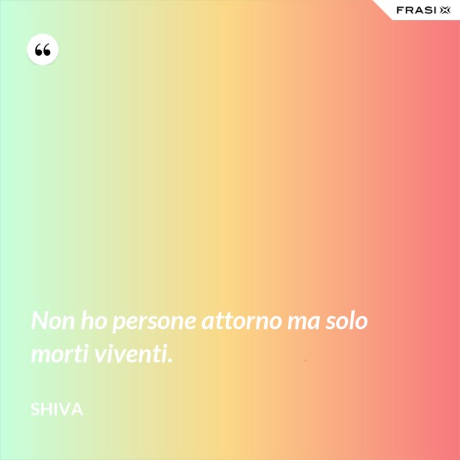 Non ho persone attorno ma solo morti viventi. - Shiva