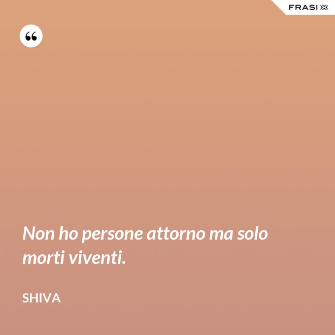 Non ho persone attorno ma solo morti viventi. - Shiva
