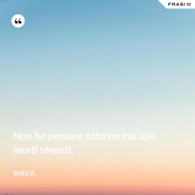 Non ho persone attorno ma solo morti viventi. - Shiva