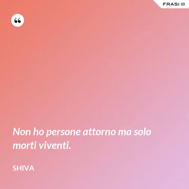 Non ho persone attorno ma solo morti viventi. - Shiva