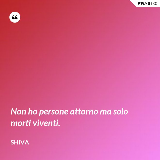 Non ho persone attorno ma solo morti viventi. - Shiva