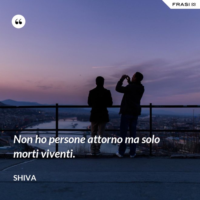 Non ho persone attorno ma solo morti viventi. - Shiva