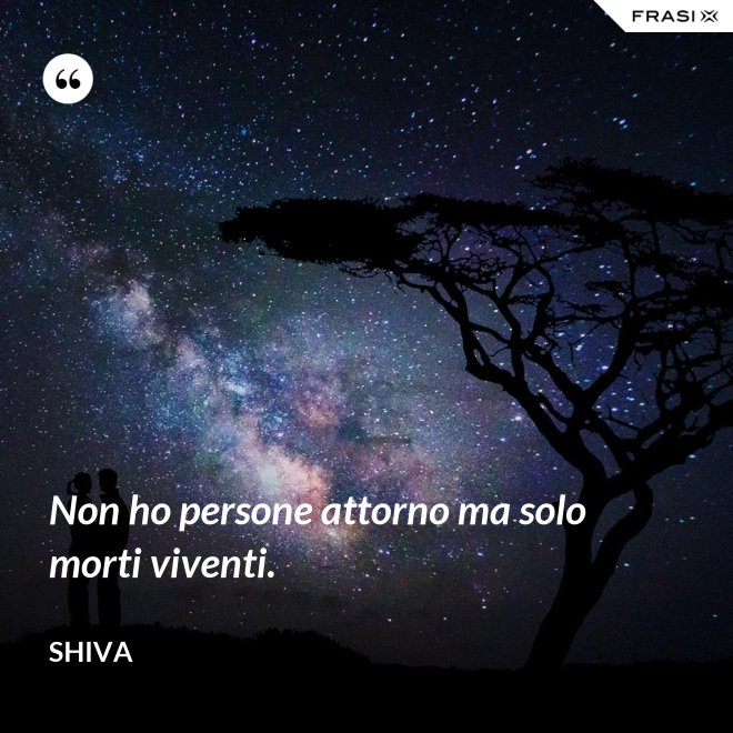 Non ho persone attorno ma solo morti viventi. - Shiva
