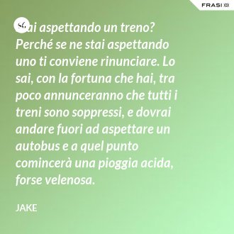 Stai aspettando un treno? Perché se ne stai aspettando uno ti conviene rinunciare. Lo sai, con la fortuna che hai, tra poco annunceranno che tutti i treni sono soppressi, e dovrai andare fuori ad aspettare un autobus e a quel punto comincerà una pioggia acida, forse velenosa. - Jake