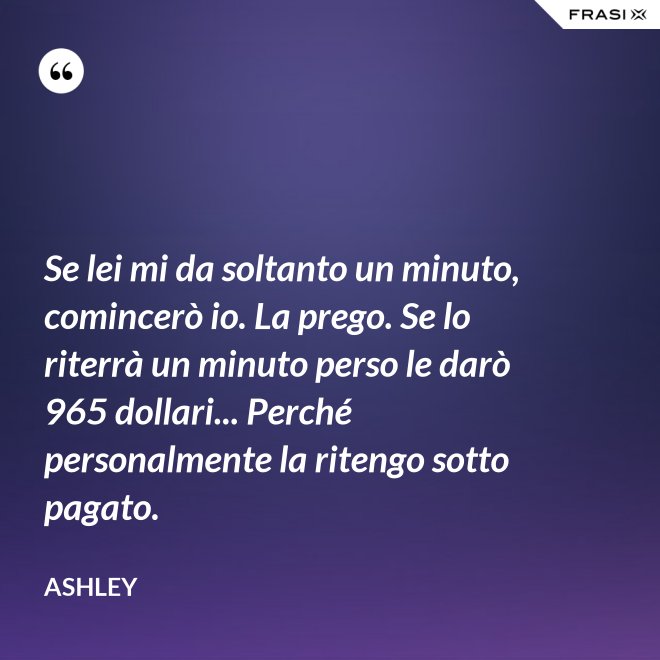 Se lei mi da soltanto un minuto, comincerò io. La prego. Se lo riterrà un minuto perso le darò 965 dollari... Perché personalmente la ritengo sotto pagato. - Ashley
