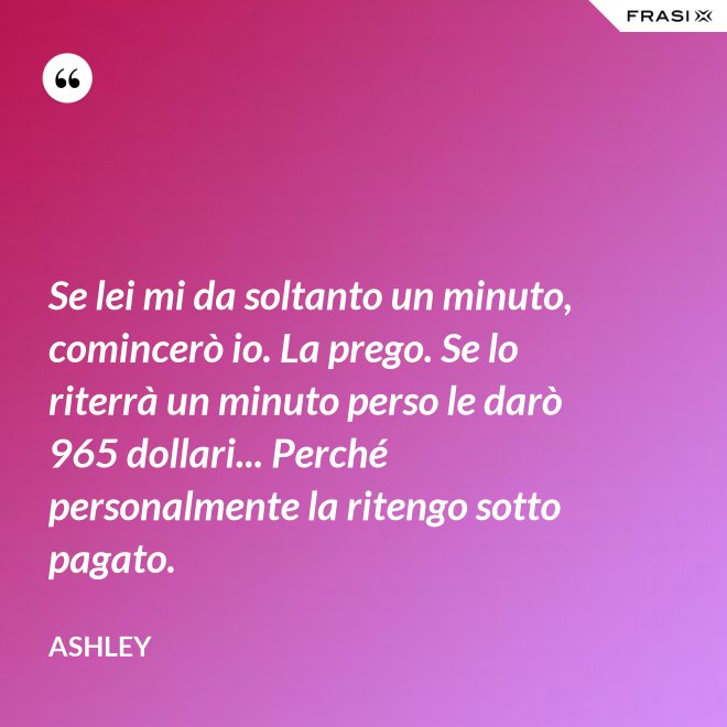Se lei mi da soltanto un minuto, comincerò io. La prego. Se lo riterrà un minuto perso le darò 965 dollari... Perché personalmente la ritengo sotto pagato. - Ashley