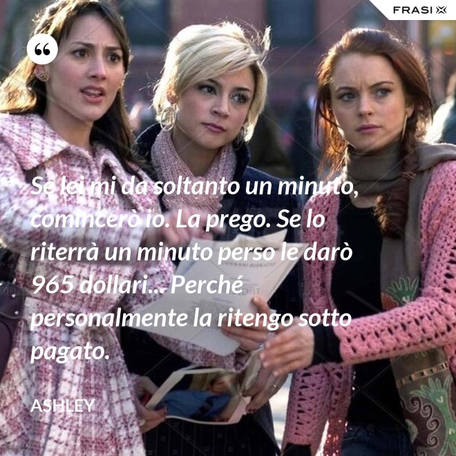 Se lei mi da soltanto un minuto, comincerò io. La prego. Se lo riterrà un minuto perso le darò 965 dollari... Perché personalmente la ritengo sotto pagato. - Ashley