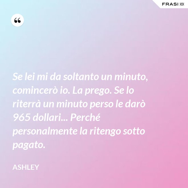 Se lei mi da soltanto un minuto, comincerò io. La prego. Se lo riterrà un minuto perso le darò 965 dollari... Perché personalmente la ritengo sotto pagato. - Ashley