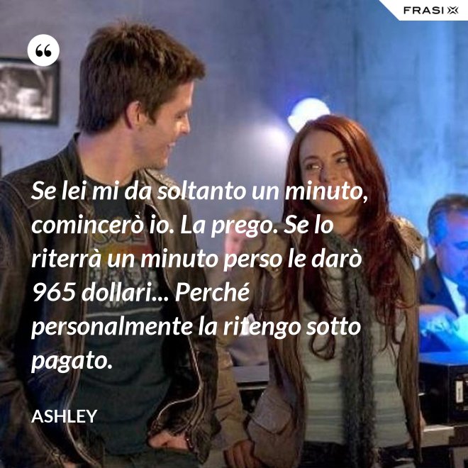 Se lei mi da soltanto un minuto, comincerò io. La prego. Se lo riterrà un minuto perso le darò 965 dollari... Perché personalmente la ritengo sotto pagato. - Ashley
