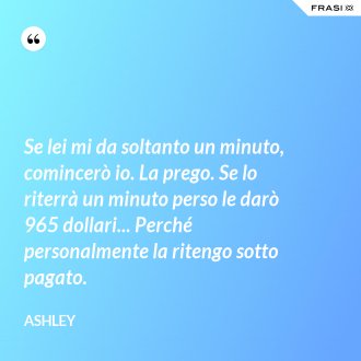 Se lei mi da soltanto un minuto, comincerò io. La prego. Se lo riterrà un minuto perso le darò 965 dollari... Perché personalmente la ritengo sotto pagato. - Ashley