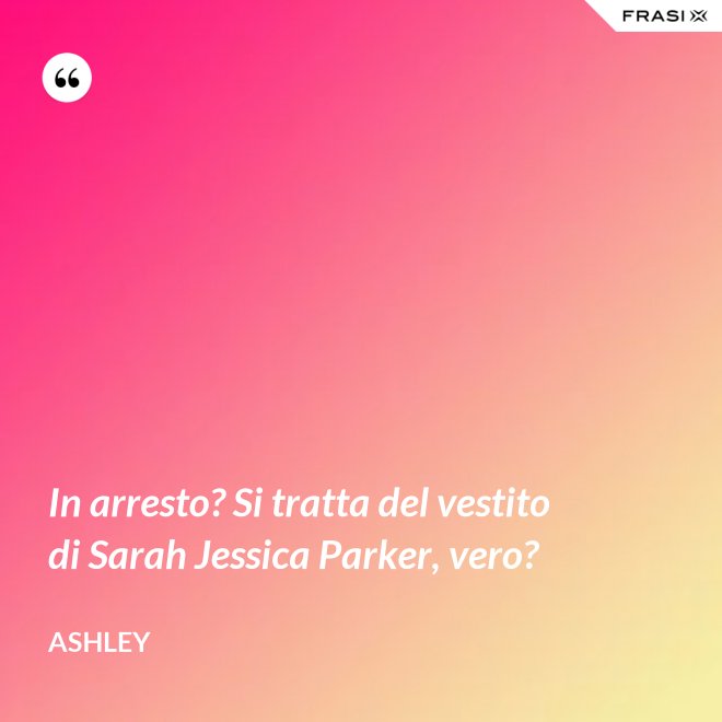 In arresto? Si tratta del vestito di Sarah Jessica Parker, vero? - Ashley