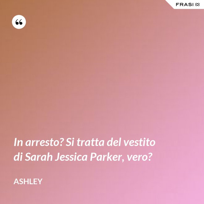 In arresto? Si tratta del vestito di Sarah Jessica Parker, vero? - Ashley