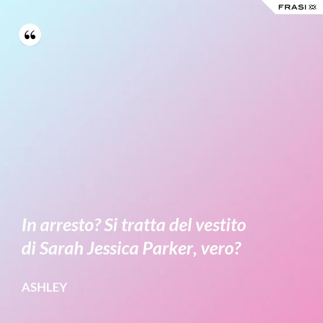 In arresto? Si tratta del vestito di Sarah Jessica Parker, vero? - Ashley
