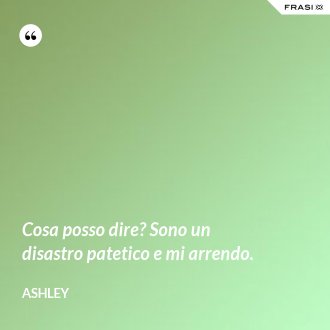 Cosa posso dire? Sono un disastro patetico e mi arrendo. - Ashley
