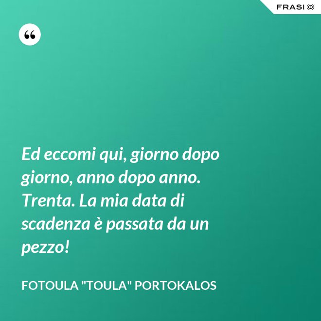 Ed eccomi qui, giorno dopo giorno, anno dopo anno. Trenta. La mia data di scadenza è passata da un pezzo! - Fotoula "Toula" Portokalos