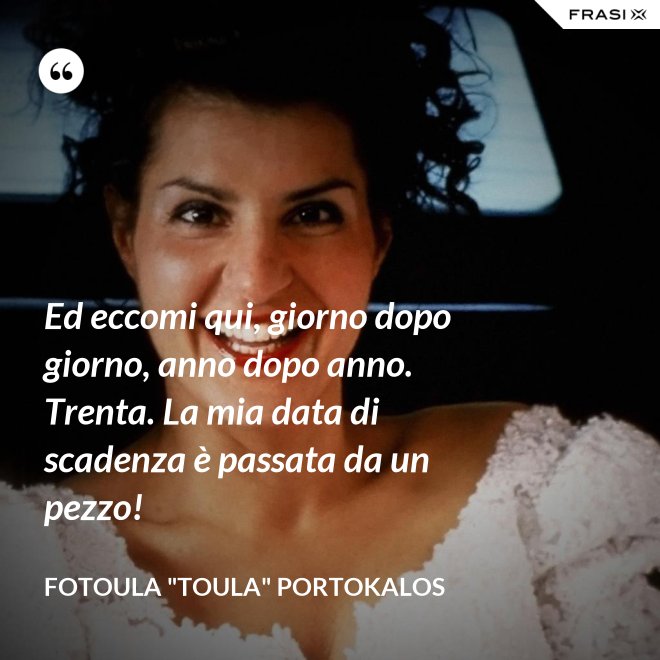 Ed eccomi qui, giorno dopo giorno, anno dopo anno. Trenta. La mia data di scadenza è passata da un pezzo! - Fotoula "Toula" Portokalos