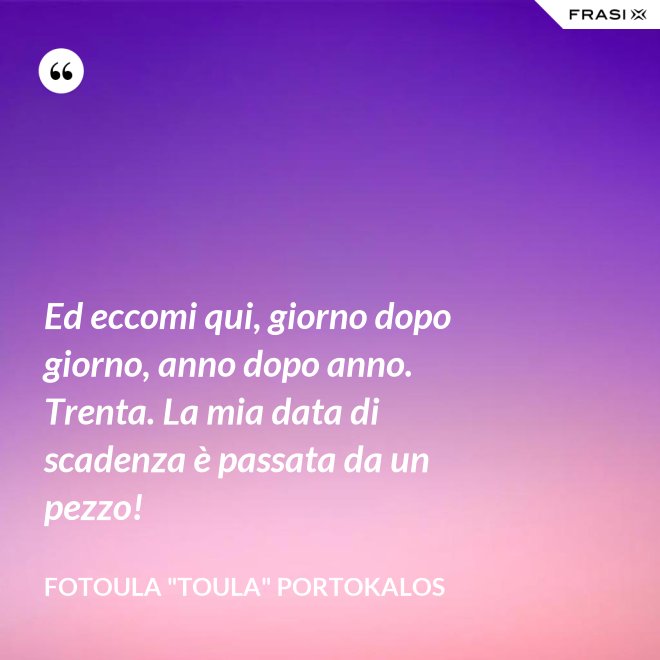 Ed eccomi qui, giorno dopo giorno, anno dopo anno. Trenta. La mia data di scadenza è passata da un pezzo! - Fotoula "Toula" Portokalos