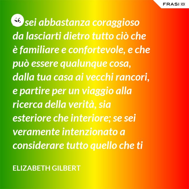 Se sei abbastanza coraggioso da lasciarti dietro tutto ciò che è familiare e confortevole, e che può essere qualunque cosa, dalla tua casa ai vecchi rancori, e partire per un viaggio alla ricerca della verità, sia esteriore che interiore; se sei veramente intenzionato a considerare tutto quello che ti capita durante questo viaggio come un indizio; se accetti tutti quelli che incontri, strada facendo, come insegnanti; e se sei preparato soprattutto ad accettare alcune realtà di te stesso veramente scomode, allora la verità non ti sarà preclusa - Elizabeth Gilbert