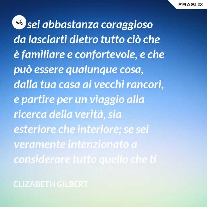 Se sei abbastanza coraggioso da lasciarti dietro tutto ciò che è familiare e confortevole, e che può essere qualunque cosa, dalla tua casa ai vecchi rancori, e partire per un viaggio alla ricerca della verità, sia esteriore che interiore; se sei veramente intenzionato a considerare tutto quello che ti capita durante questo viaggio come un indizio; se accetti tutti quelli che incontri, strada facendo, come insegnanti; e se sei preparato soprattutto ad accettare alcune realtà di te stesso veramente scomode, allora la verità non ti sarà preclusa - Elizabeth Gilbert