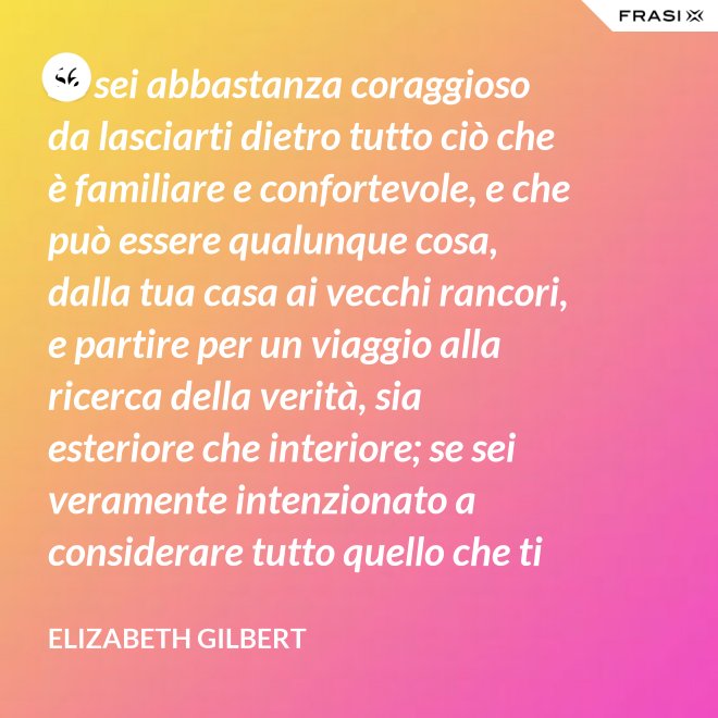 Se sei abbastanza coraggioso da lasciarti dietro tutto ciò che è familiare e confortevole, e che può essere qualunque cosa, dalla tua casa ai vecchi rancori, e partire per un viaggio alla ricerca della verità, sia esteriore che interiore; se sei veramente intenzionato a considerare tutto quello che ti capita durante questo viaggio come un indizio; se accetti tutti quelli che incontri, strada facendo, come insegnanti; e se sei preparato soprattutto ad accettare alcune realtà di te stesso veramente scomode, allora la verità non ti sarà preclusa - Elizabeth Gilbert
