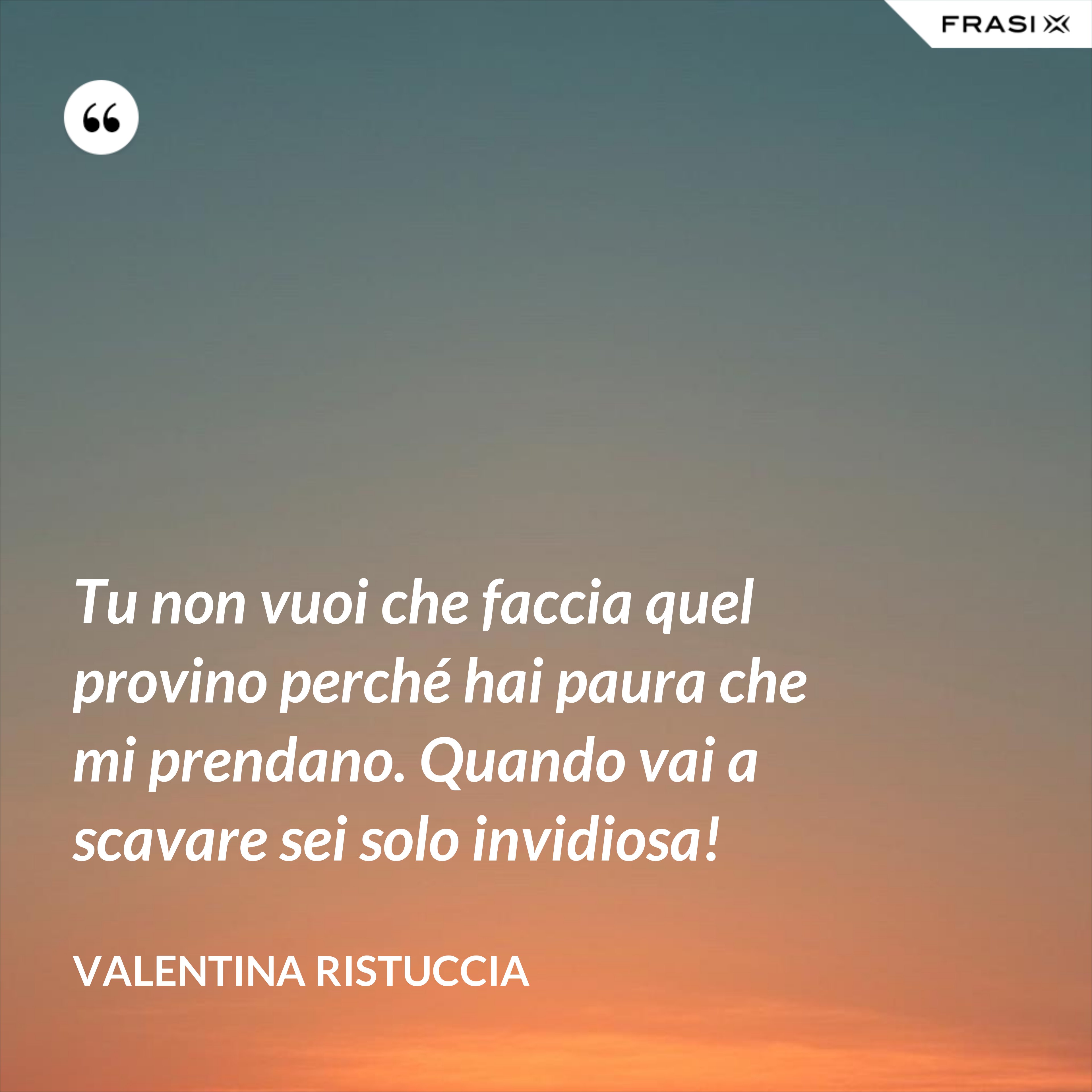Tu non vuoi che faccia quel provino perché hai paura che mi prendano. Quando vai a scavare sei solo invidiosa! - Valentina Ristuccia