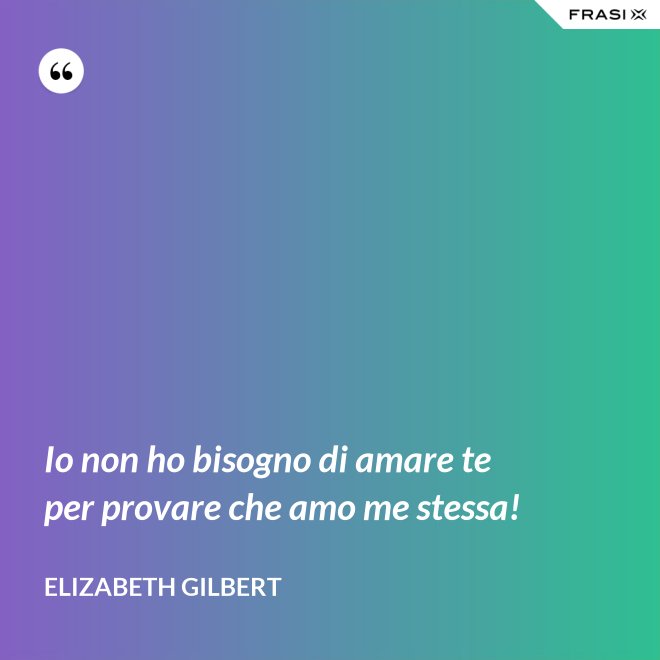 Io non ho bisogno di amare te per provare che amo me stessa! - Elizabeth Gilbert