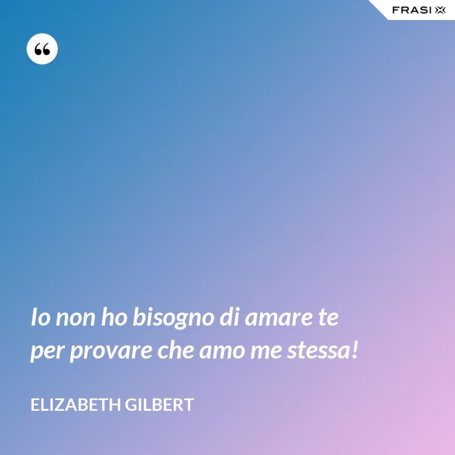 Io non ho bisogno di amare te per provare che amo me stessa! - Elizabeth Gilbert