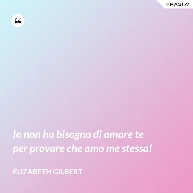 Io non ho bisogno di amare te per provare che amo me stessa! - Elizabeth Gilbert
