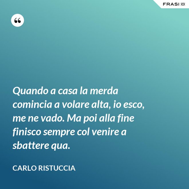 Quando a casa la merda comincia a volare alta, io esco, me ne vado. Ma poi alla fine finisco sempre col venire a sbattere qua. - Carlo Ristuccia