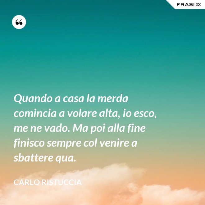 Quando a casa la merda comincia a volare alta, io esco, me ne vado. Ma poi alla fine finisco sempre col venire a sbattere qua. - Carlo Ristuccia