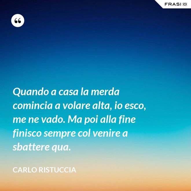Quando a casa la merda comincia a volare alta, io esco, me ne vado. Ma poi alla fine finisco sempre col venire a sbattere qua. - Carlo Ristuccia