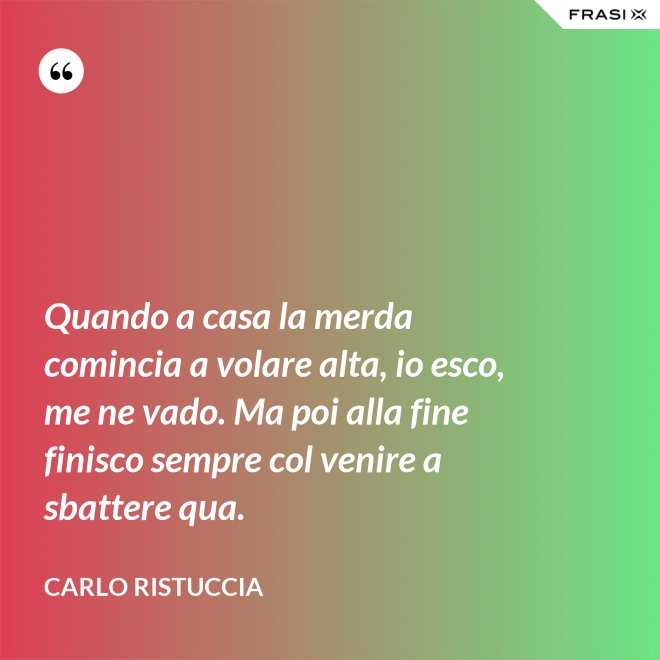 Quando a casa la merda comincia a volare alta, io esco, me ne vado. Ma poi alla fine finisco sempre col venire a sbattere qua. - Carlo Ristuccia