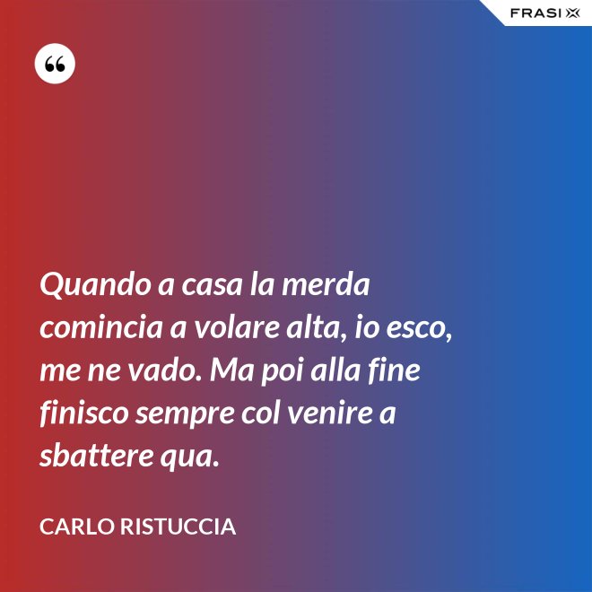 Quando a casa la merda comincia a volare alta, io esco, me ne vado. Ma poi alla fine finisco sempre col venire a sbattere qua. - Carlo Ristuccia