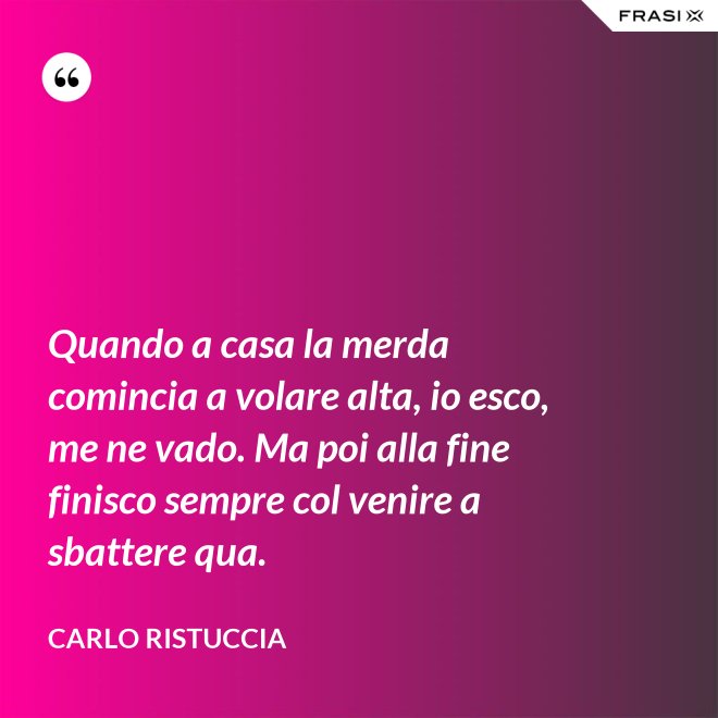 Quando a casa la merda comincia a volare alta, io esco, me ne vado. Ma poi alla fine finisco sempre col venire a sbattere qua. - Carlo Ristuccia