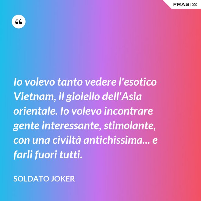 Io volevo tanto vedere l'esotico Vietnam, il gioiello dell'Asia orientale. Io volevo incontrare gente interessante, stimolante, con una civiltà antichissima... e farli fuori tutti. - Soldato Joker