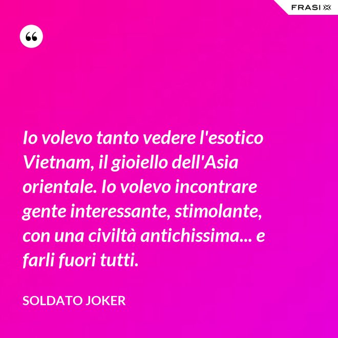 Io volevo tanto vedere l'esotico Vietnam, il gioiello dell'Asia orientale. Io volevo incontrare gente interessante, stimolante, con una civiltà antichissima... e farli fuori tutti. - Soldato Joker