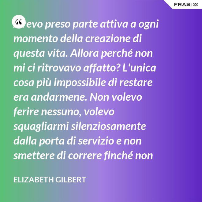 Avevo preso parte attiva a ogni momento della creazione di questa vita. Allora perché non mi ci ritrovavo affatto? L'unica cosa più impossibile di restare era andarmene. Non volevo ferire nessuno, volevo squagliarmi silenziosamente dalla porta di servizio e non smettere di correre finché non avessi raggiunto la Groenlandia... - Elizabeth Gilbert