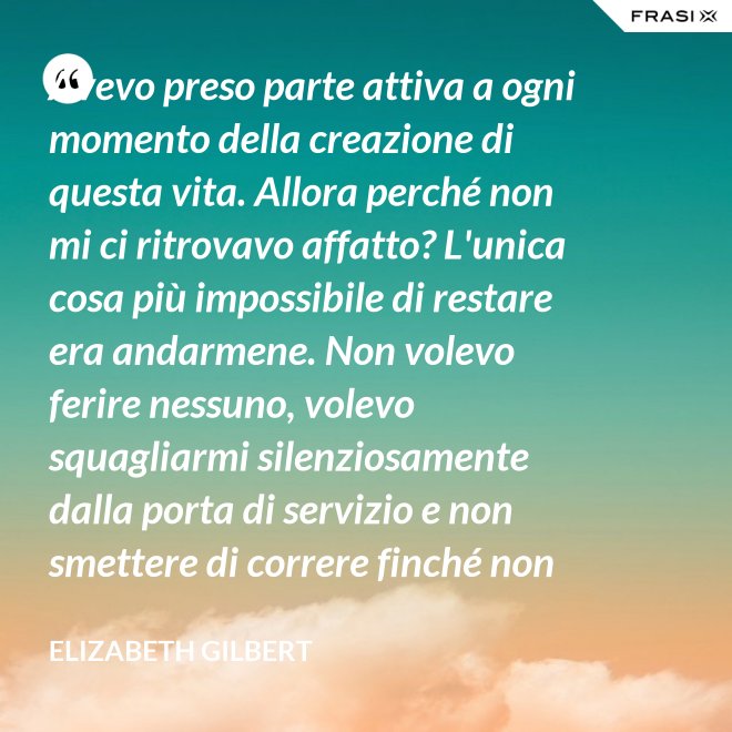 Avevo preso parte attiva a ogni momento della creazione di questa vita. Allora perché non mi ci ritrovavo affatto? L'unica cosa più impossibile di restare era andarmene. Non volevo ferire nessuno, volevo squagliarmi silenziosamente dalla porta di servizio e non smettere di correre finché non avessi raggiunto la Groenlandia... - Elizabeth Gilbert